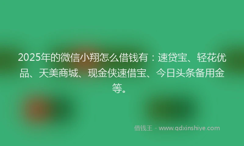 2025年的微信小翔怎么借钱有：速贷宝、轻花优品、天美商城、现金侠速借宝、今日头条备用金等。