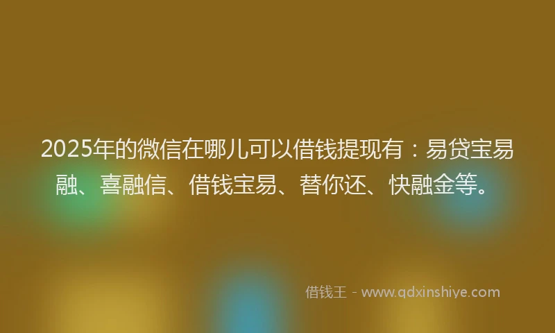 2025年的微信在哪儿可以借钱提现有：易贷宝易融、喜融信、借钱宝易、替你还、快融金等。