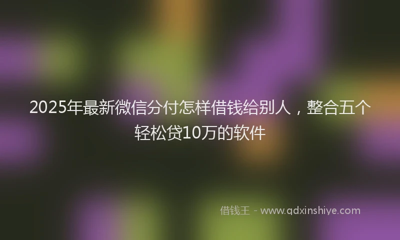 2025年最新微信分付怎样借钱给别人，整合五个轻松贷10万的软件