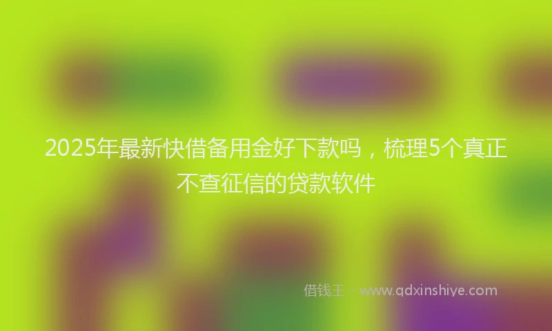 2025年最新快借备用金好下款吗，梳理5个真正不查征信的贷款软件
