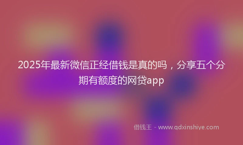 2025年最新微信正经借钱是真的吗，分享五个分期有额度的网贷app