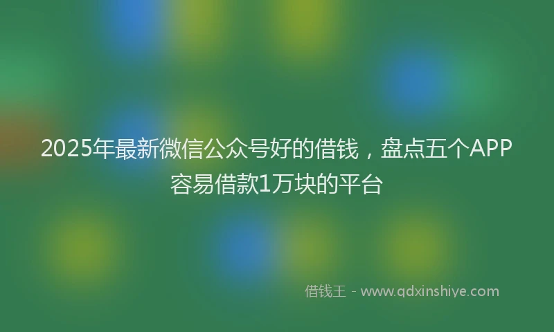 2025年最新微信公众号好的借钱，盘点五个APP容易借款1万块的平台