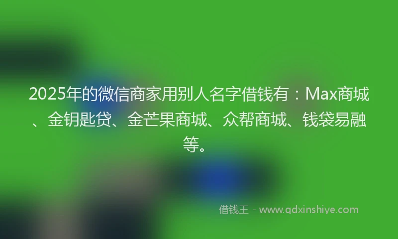 2025年的微信商家用别人名字借钱有：Max商城、金钥匙贷、金芒果商城、众帮商城、钱袋易融等。