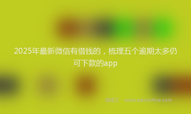 2025年最新微信有借钱的，梳理五个逾期太多仍可下款的app