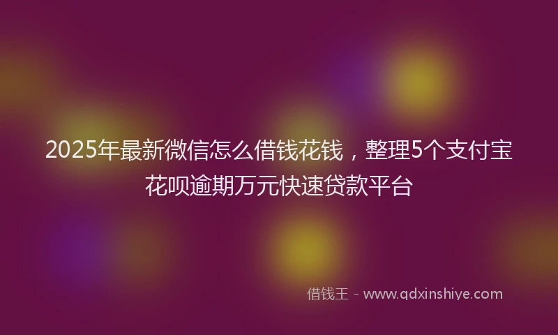 2025年最新微信怎么借钱花钱，整理5个支付宝花呗逾期万元快速贷款平台