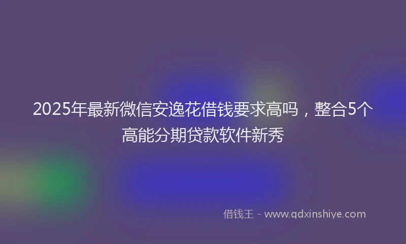 2025年最新微信安逸花借钱要求高吗，整合5个高能分期贷款软件新秀