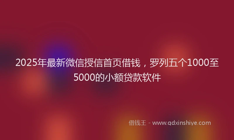 2025年最新微信授信首页借钱，罗列五个1000至5000的小额贷款软件
