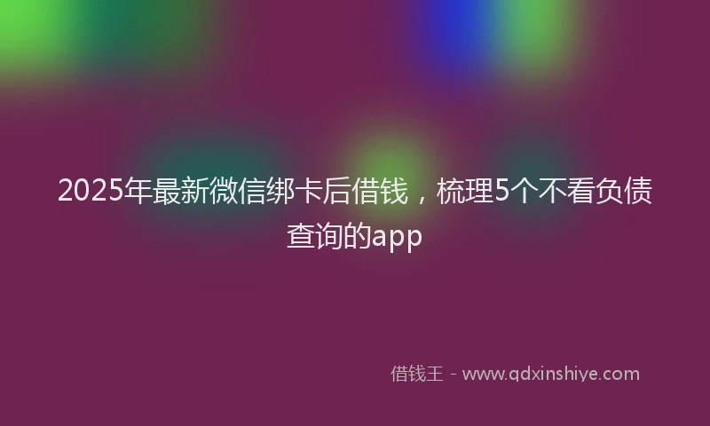2025年最新微信绑卡后借钱，梳理5个不看负债查询的app