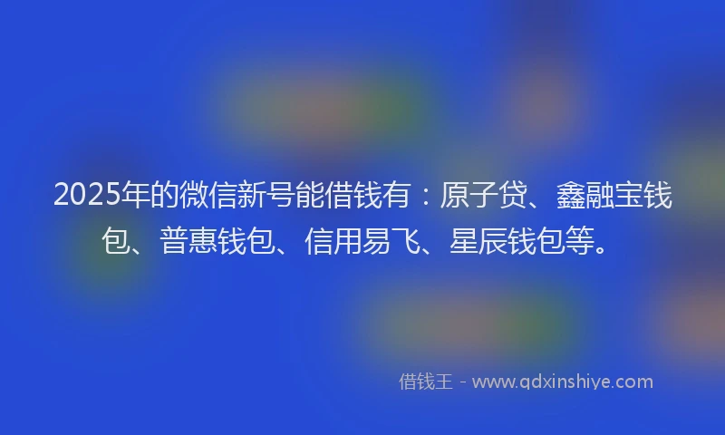 2025年的微信新号能借钱有：原子贷、鑫融宝钱包、普惠钱包、信用易飞、星辰钱包等。