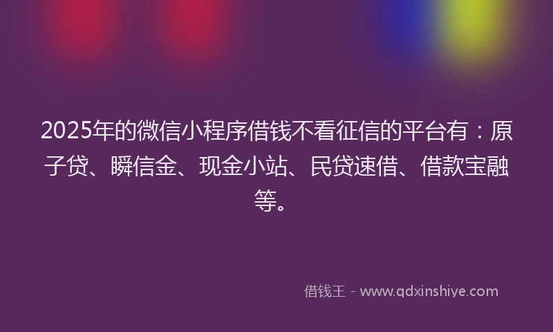 2025年的微信小程序借钱不看征信的平台有：原子贷、瞬信金、现金小站、民贷速借、借款宝融等。