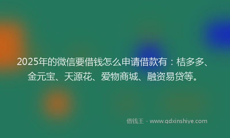 2025年的微信要借钱怎么申请借款有：桔多多、金元宝、天源花、爱物商城、融资易贷等。