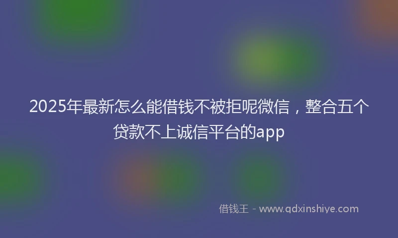 2025年最新怎么能借钱不被拒呢微信，整合五个贷款不上诚信平台的app