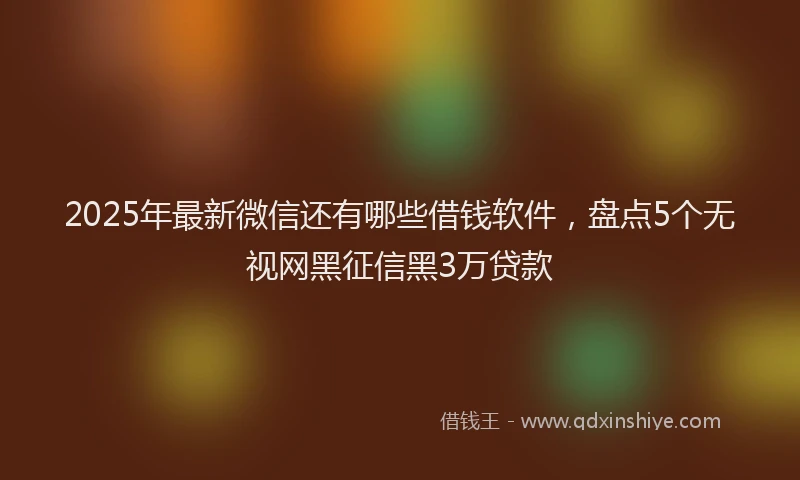 2025年最新微信还有哪些借钱软件，盘点5个无视网黑征信黑3万贷款
