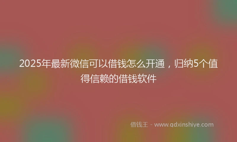 2025年最新微信可以借钱怎么开通，归纳5个值得信赖的借钱软件