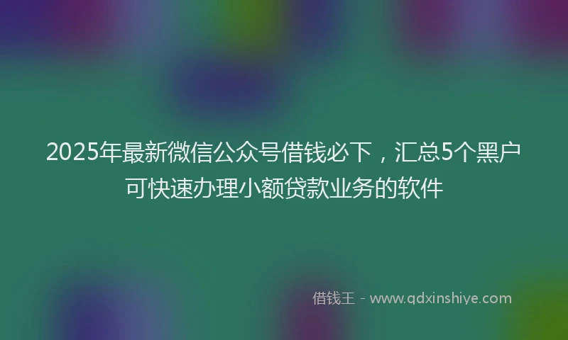 2025年最新微信公众号借钱必下，汇总5个黑户可快速办理小额贷款业务的软件