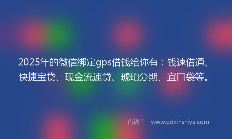 2025年的微信绑定gps借钱给你有：钱速借通、快捷宝贷、现金流速贷、琥珀分期、宜口袋等。