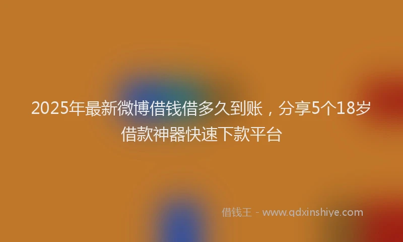 2025年最新微博借钱借多久到账，分享5个18岁借款神器快速下款平台
