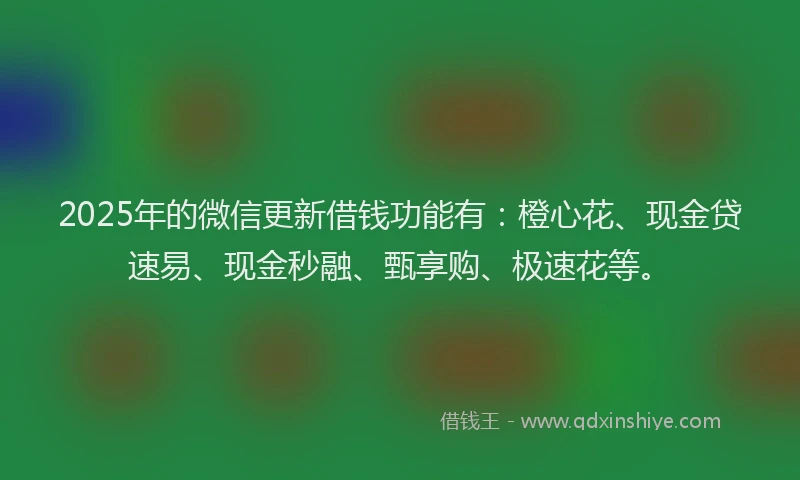 2025年的微信更新借钱功能有：橙心花、现金贷速易、现金秒融、甄享购、极速花等。