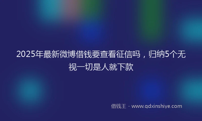 2025年最新微博借钱要查看征信吗，归纳5个无视一切是人就下款