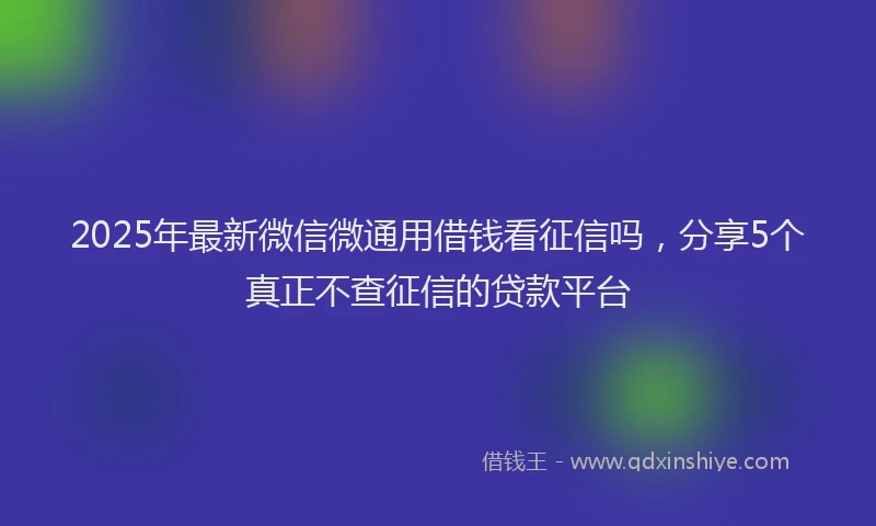 2025年最新微信微通用借钱看征信吗，分享5个真正不查征信的贷款平台