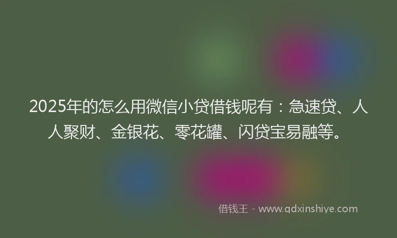 2025年的怎么用微信小贷借钱呢有：急速贷、人人聚财、金银花、零花罐、闪贷宝易融等。