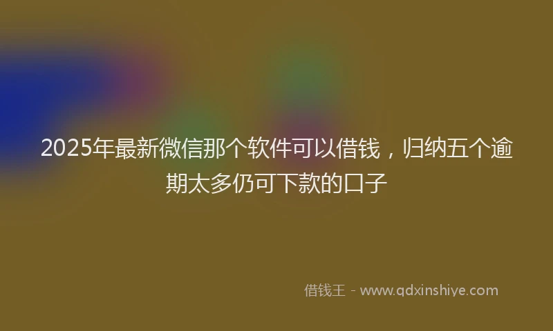 2025年最新微信那个软件可以借钱，归纳五个逾期太多仍可下款的口子