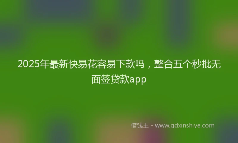 2025年最新快易花容易下款吗，整合五个秒批无面签贷款app