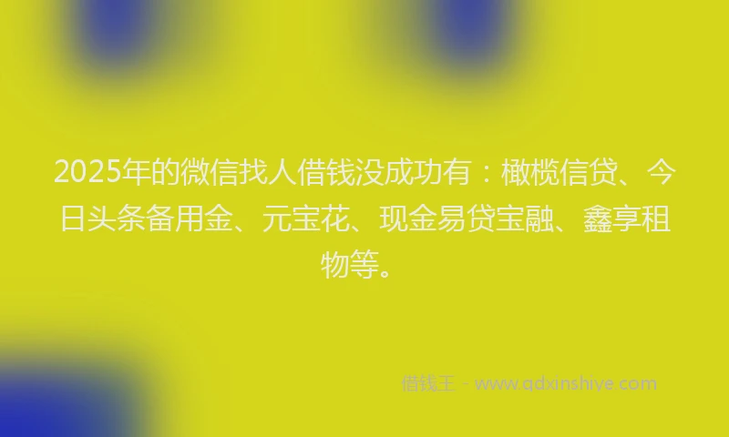 2025年的微信找人借钱没成功有：橄榄信贷、今日头条备用金、元宝花、现金易贷宝融、鑫享租物等。