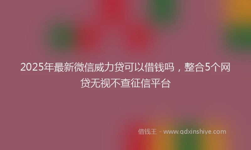 2025年最新微信威力贷可以借钱吗，整合5个网贷无视不查征信平台