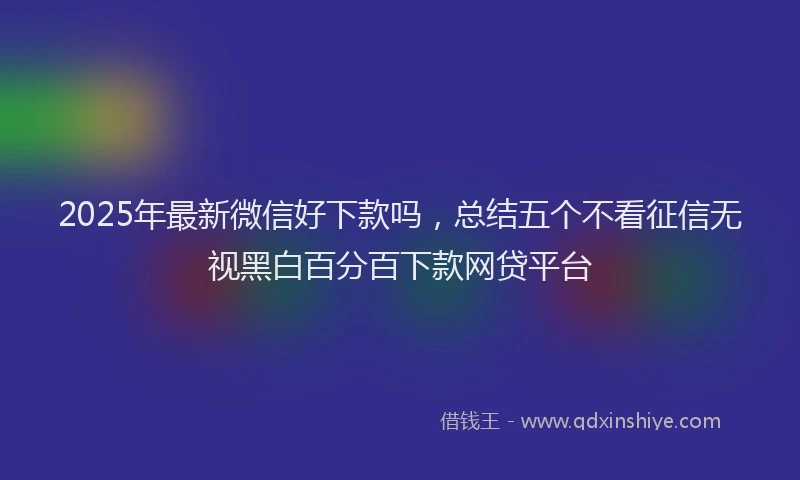 2025年最新微信好下款吗，总结五个不看征信无视黑白百分百下款网贷平台
