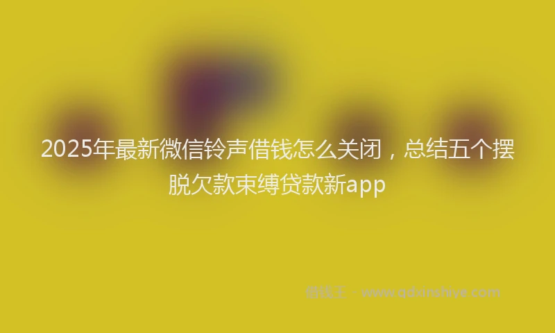 2025年最新微信铃声借钱怎么关闭，总结五个摆脱欠款束缚贷款新app