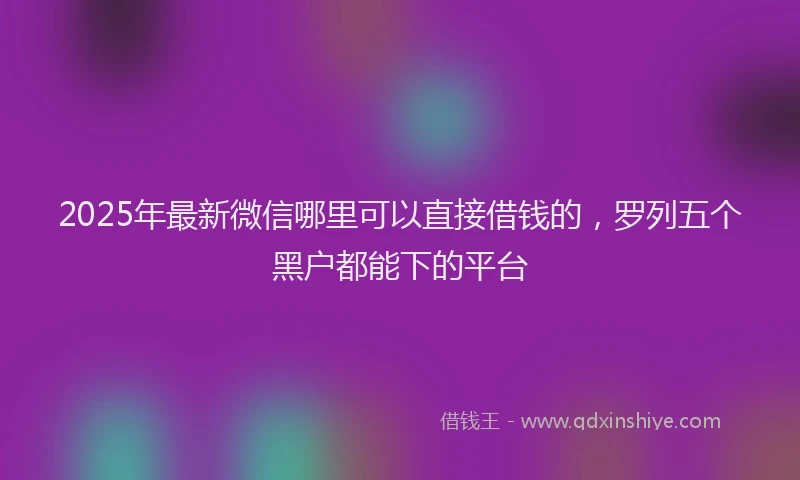2025年最新微信哪里可以直接借钱的，罗列五个黑户都能下的平台