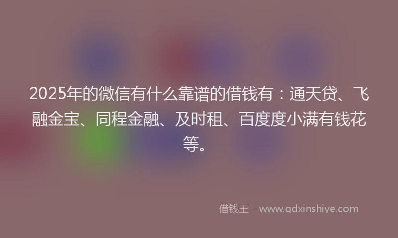 2025年的微信有什么靠谱的借钱有：通天贷、飞融金宝、同程金融、及时租、百度度小满有钱花等。