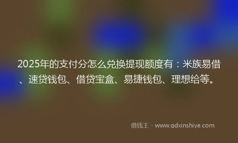 2025年的支付分怎么兑换提现额度有：米族易借、速贷钱包、借贷宝盒、易捷钱包、理想给等。