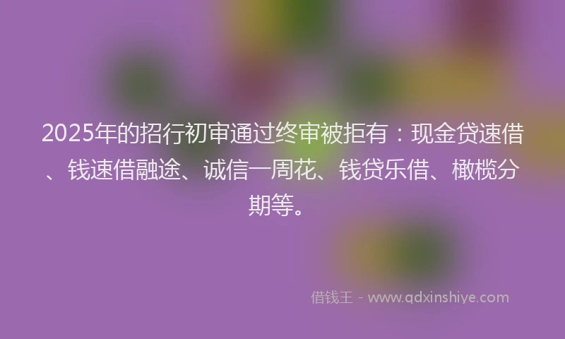 2025年的招行初审通过终审被拒有：现金贷速借、钱速借融途、诚信一周花、钱贷乐借、橄榄分期等。