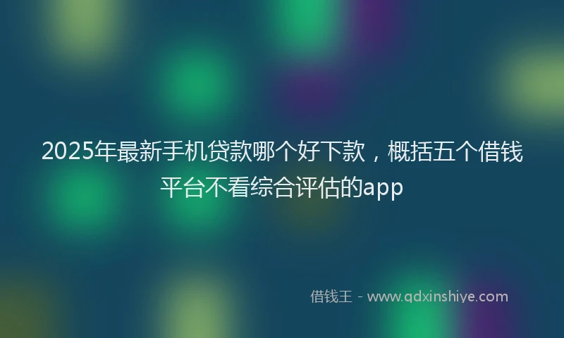 2025年最新手机贷款哪个好下款，概括五个借钱平台不看综合评估的app