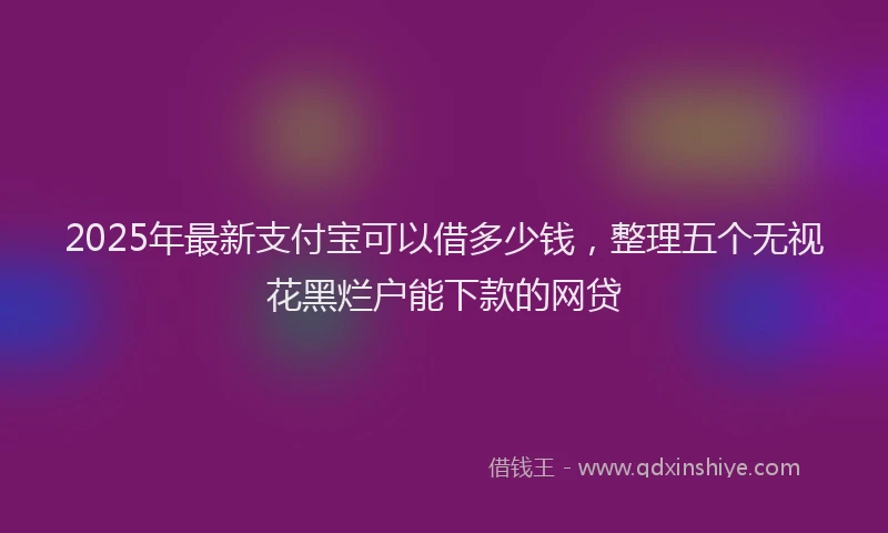 2025年最新支付宝可以借多少钱，整理五个无视花黑烂户能下款的网贷