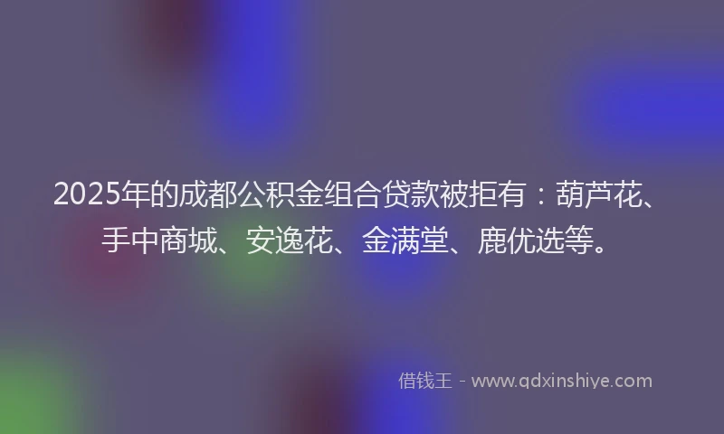 2025年的成都公积金组合贷款被拒有：葫芦花、手中商城、安逸花、金满堂、鹿优选等。