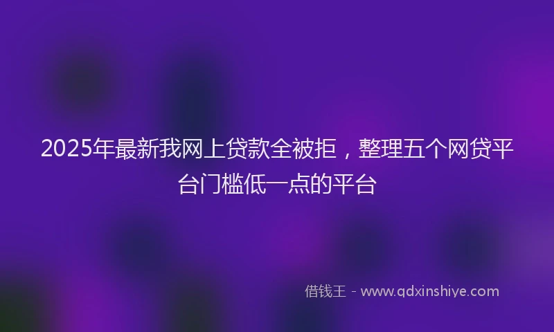 2025年最新我网上贷款全被拒，整理五个网贷平台门槛低一点的平台