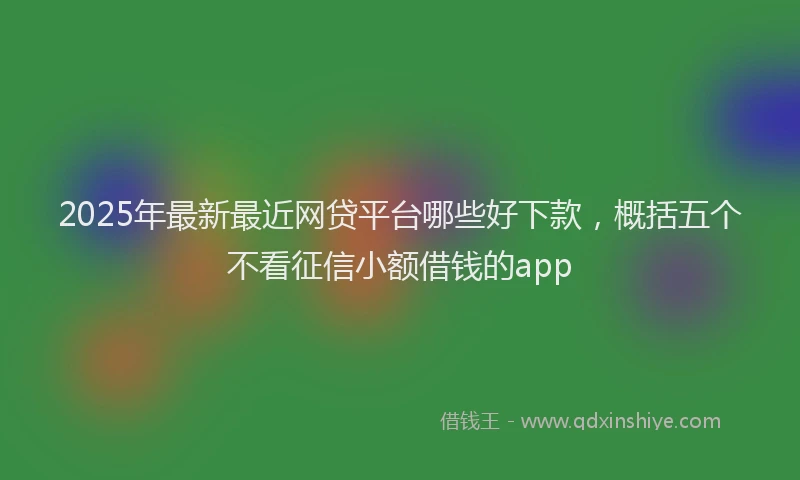 2025年最新最近网贷平台哪些好下款，概括五个不看征信小额借钱的app