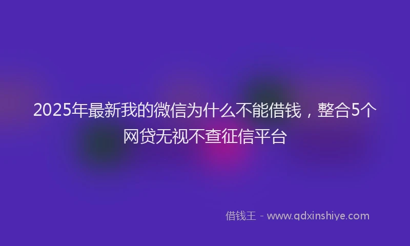 2025年最新我的微信为什么不能借钱，整合5个网贷无视不查征信平台