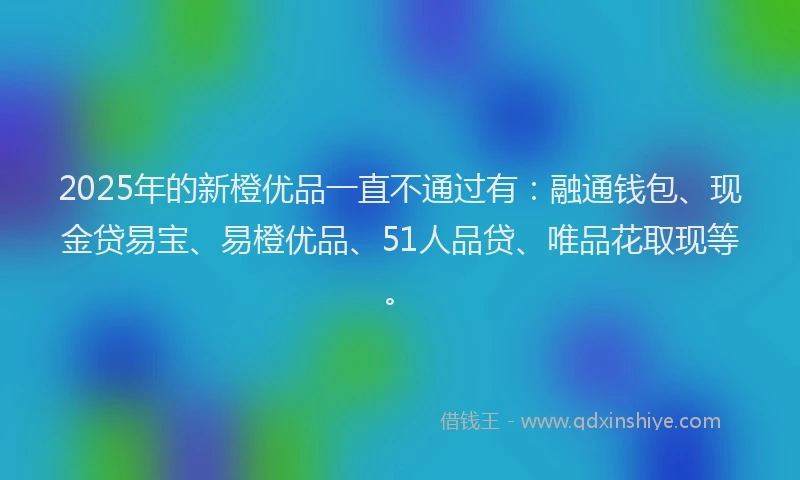 2025年的新橙优品一直不通过有：融通钱包、现金贷易宝、易橙优品、51人品贷、唯品花取现等。