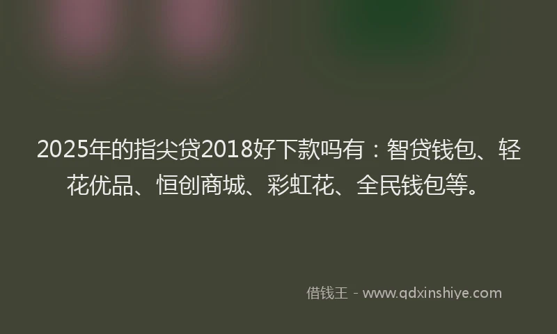2025年的指尖贷2018好下款吗有：智贷钱包、轻花优品、恒创商城、彩虹花、全民钱包等。