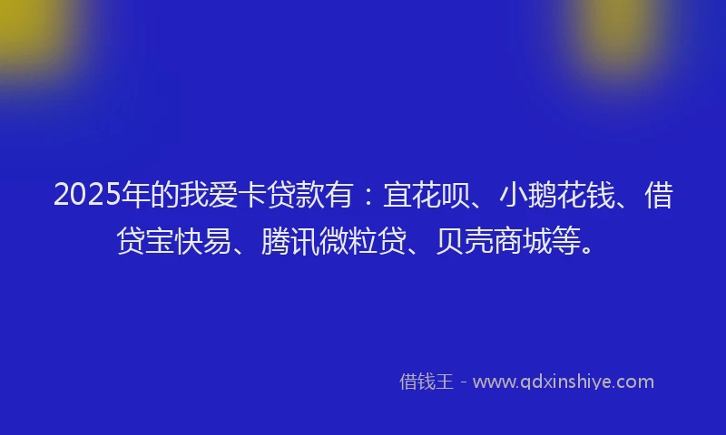 2025年的我爱卡贷款有：宜花呗、小鹅花钱、借贷宝快易、腾讯微粒贷、贝壳商城等。