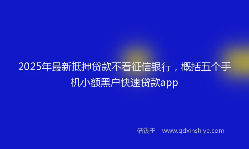 2025年最新抵押贷款不看征信银行，概括五个手机小额黑户快速贷款app