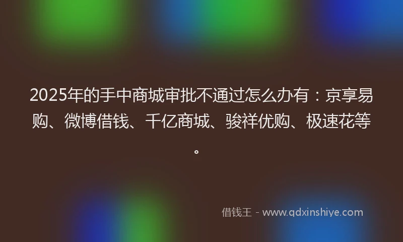 2025年的手中商城审批不通过怎么办有：京享易购、微博借钱、千亿商城、骏祥优购、极速花等。