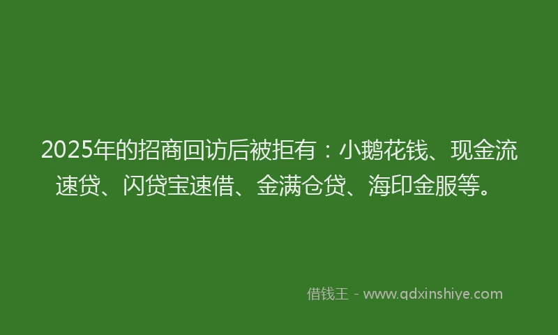 2025年的招商回访后被拒有：小鹅花钱、现金流速贷、闪贷宝速借、金满仓贷、海印金服等。