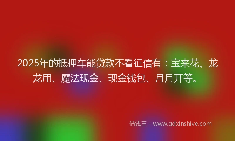 2025年的抵押车能贷款不看征信有：宝来花、龙龙用、魔法现金、现金钱包、月月开等。
