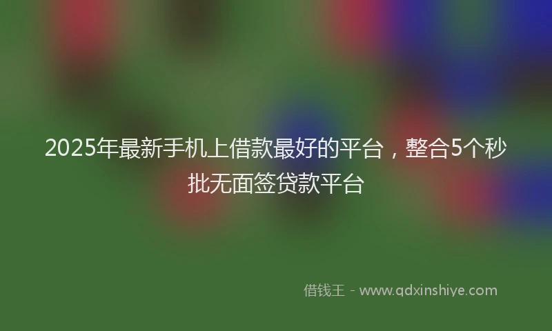 2025年最新手机上借款最好的平台，整合5个秒批无面签贷款平台
