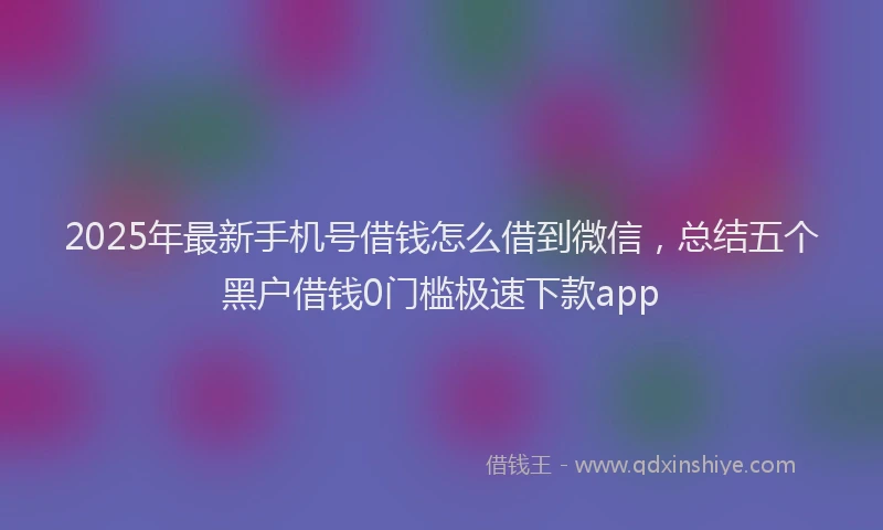 2025年最新手机号借钱怎么借到微信，总结五个黑户借钱0门槛极速下款app